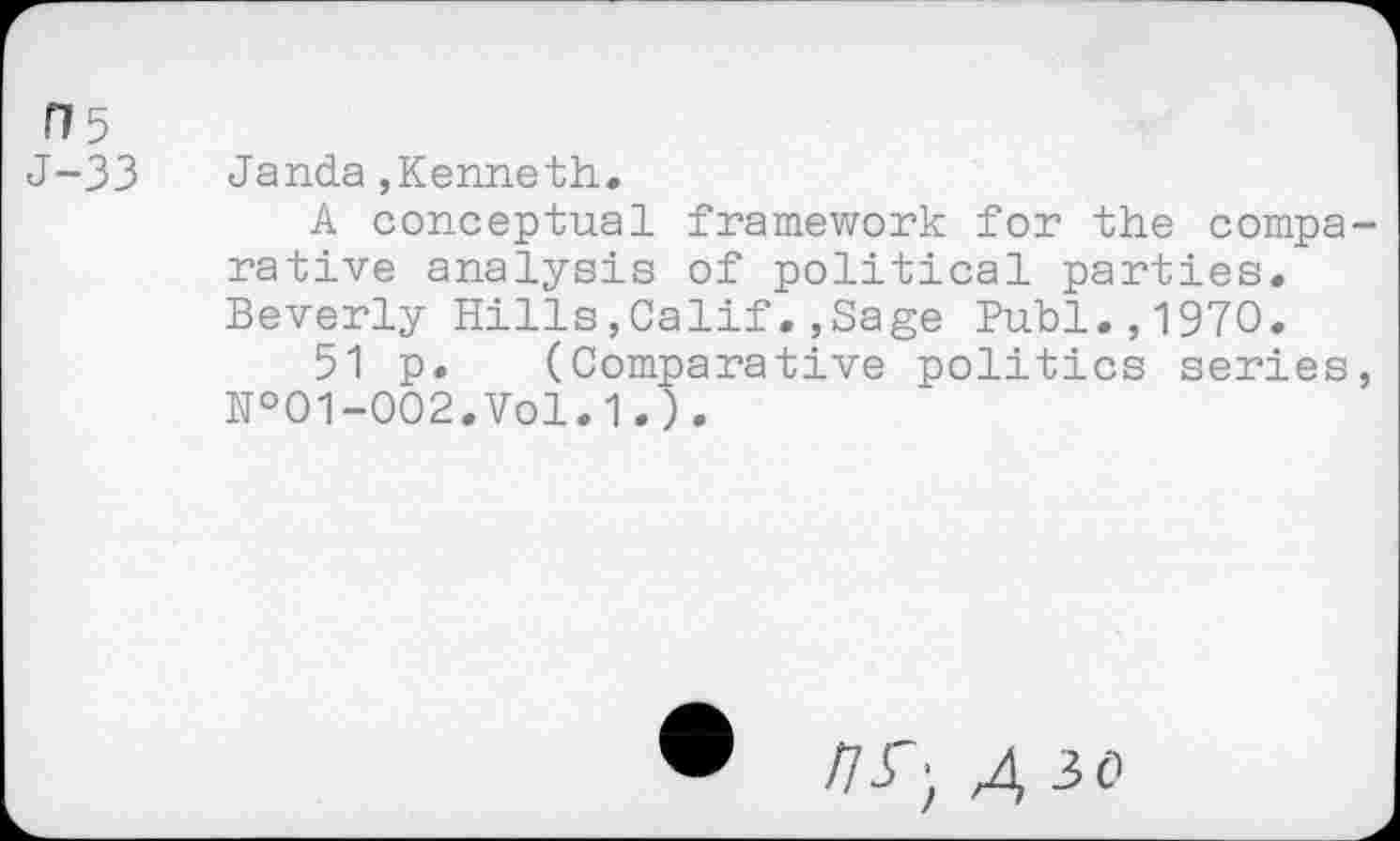 ﻿H5
J-33
Janda,Kenneth.
A conceptual framework for the comparative analysis of political parties. Beverly Hills,Calif.,Sage Publ.,1970.
51 p. (Comparative politics series, №01-002.Vol.1.).